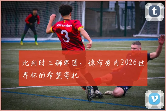 比利时三狮军团,德布劳内2026世界杯的希望寄托