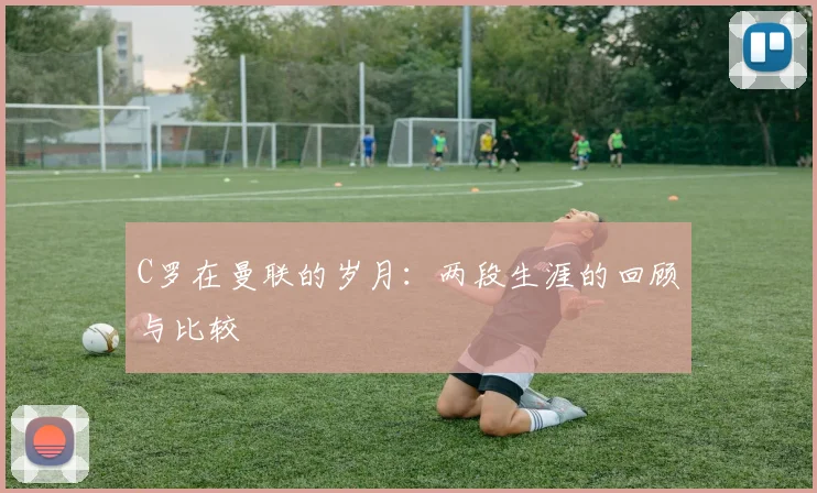 C罗在曼联的岁月：两段生涯的回顾与比较